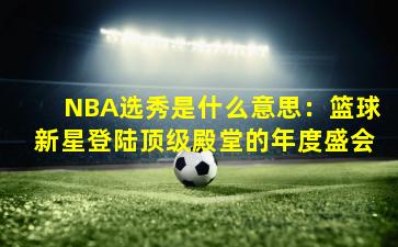 NBA选秀是什么意思：篮球新星登陆顶级殿堂的年度盛会