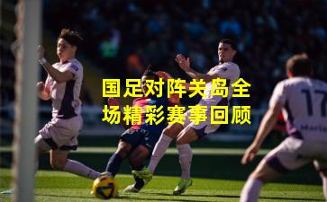 国足对阵关岛全场精彩赛事回顾