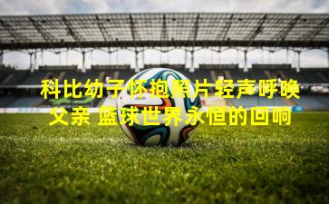 科比幼子怀抱照片轻声呼唤父亲 篮球世界永恒的回响