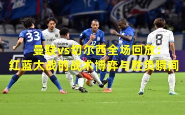  曼联vs切尔西全场回放：红蓝大战的战术博弈与胜负瞬间