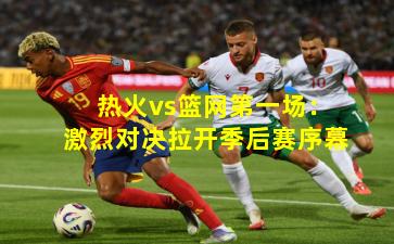 热火vs篮网第一场：激烈对决拉开季后赛序幕