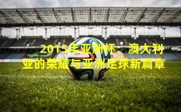 2015年亚洲杯:澳大利亚的荣耀与亚洲足球新篇章