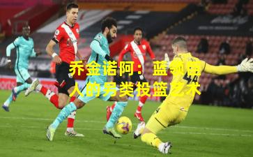 乔金诺阿：蓝领巨人的另类投篮艺术