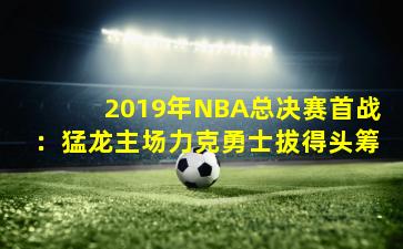 2019年NBA总决赛首战：猛龙主场力克勇士拔得头筹