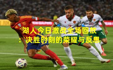 湖人今日激战全场回放：决胜时刻的荣耀与反思