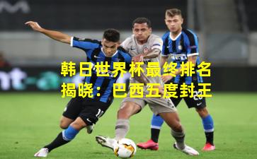 韩日世界杯最终排名揭晓：巴西五度封王
