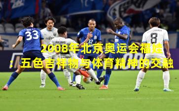2008年北京奥运会福娃:五色吉祥物与体育精神的交融