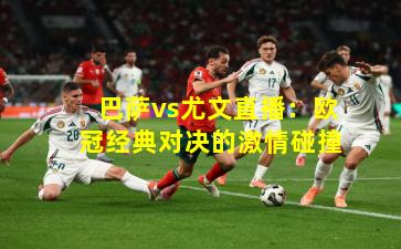 巴萨vs尤文直播：欧冠经典对决的激情碰撞